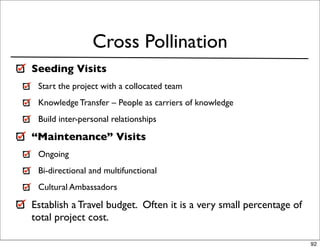 Cross Pollination
Seeding Visits
 Start the project with a collocated team
 Knowledge Transfer – People as carriers of knowledge
 Build inter-personal relationships

“Maintenance” Visits
 Ongoing
 Bi-directional and multifunctional
 Cultural Ambassadors

Establish a Travel budget. Often it is a very small percentage of
total project cost.

                                                                    92
 