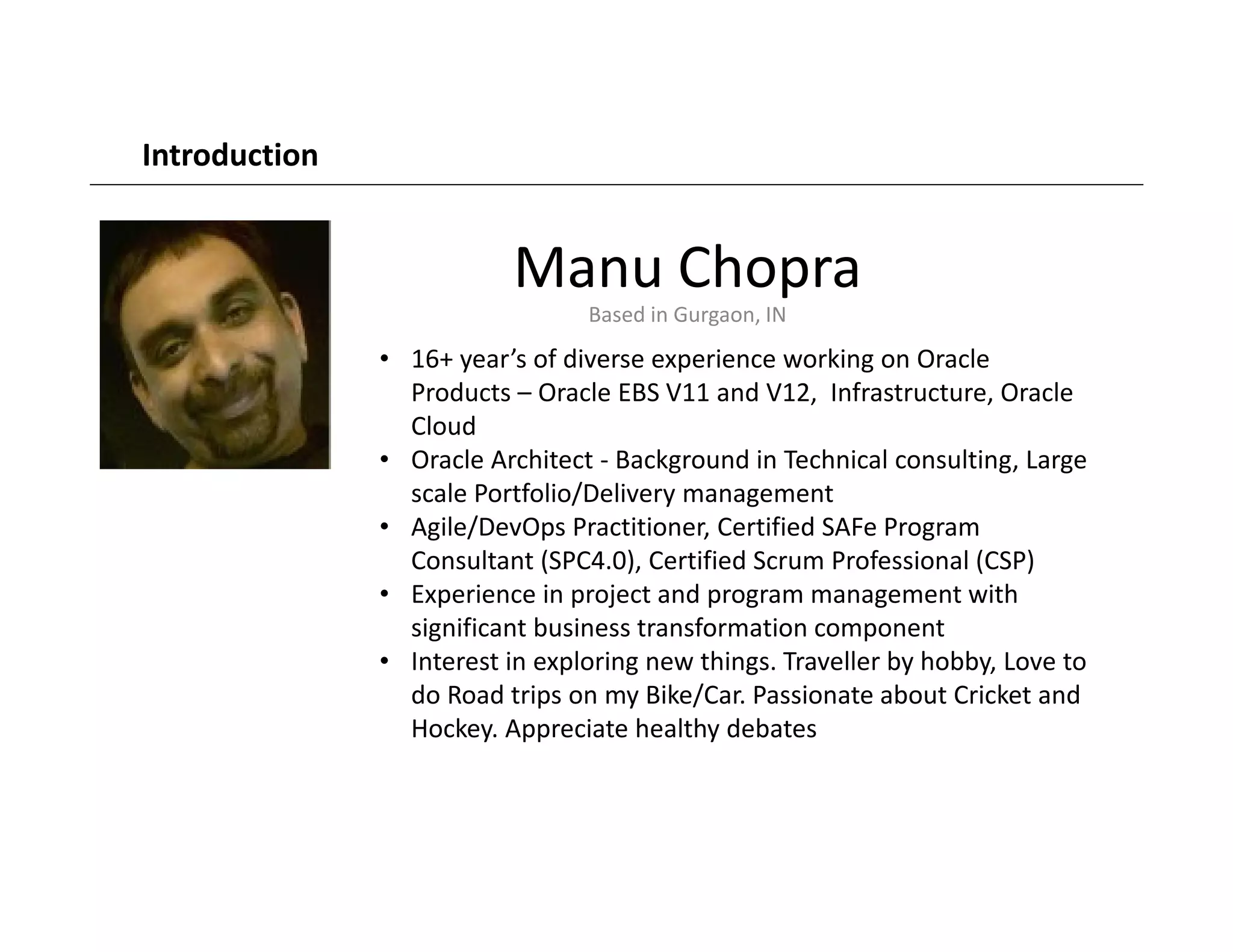 Manu Chopra
Based in Gurgaon, IN
• 16+ year’s of diverse experience working on Oracle
Products – Oracle EBS V11 and V12, Infrastructure, Oracle
Cloud
• Oracle Architect - Background in Technical consulting, Large
scale Portfolio/Delivery management
• Agile/DevOps Practitioner, Certified SAFe Program
Consultant (SPC4.0), Certified Scrum Professional (CSP)
• Experience in project and program management with
significant business transformation component
• Interest in exploring new things. Traveller by hobby, Love to
do Road trips on my Bike/Car. Passionate about Cricket and
Hockey. Appreciate healthy debates
Introduction
 