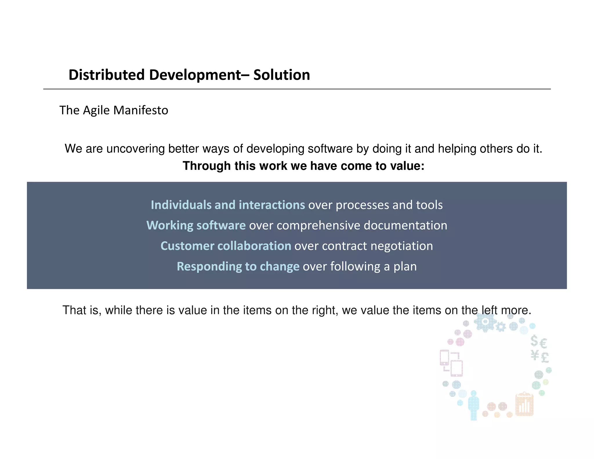 Distributed Development– Solution
The Agile Manifesto
Individuals and interactions over processes and tools
Working software over comprehensive documentation
Customer collaboration over contract negotiation
Responding to change over following a plan
We are uncovering better ways of developing software by doing it and helping others do it.
Through this work we have come to value:
That is, while there is value in the items on the right, we value the items on the left more.
 