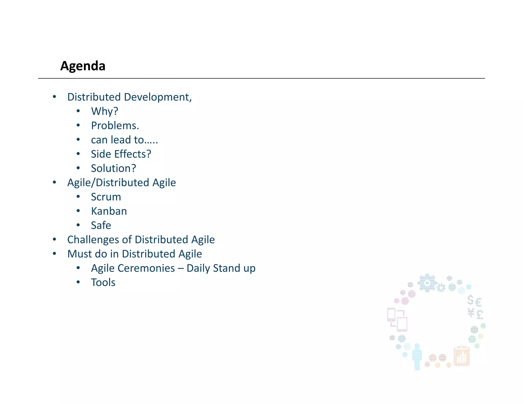 Agenda
• Distributed Development,
• Why?
• Problems.
• can lead to…..
• Side Effects?
• Solution?
• Agile/Distributed Agile
• Scrum
• Kanban
• Safe
• Challenges of Distributed Agile
• Must do in Distributed Agile
• Agile Ceremonies – Daily Stand up
• Tools
 