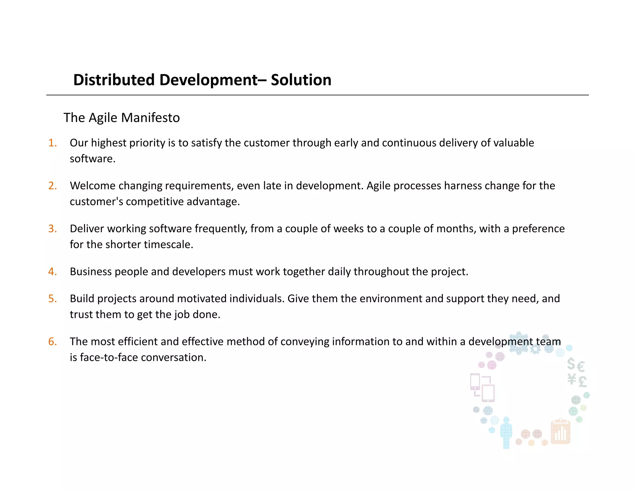 Distributed Development– Solution
The Agile Manifesto
1. Our highest priority is to satisfy the customer through early and continuous delivery of valuable
software.
2. Welcome changing requirements, even late in development. Agile processes harness change for the
customer's competitive advantage.
3. Deliver working software frequently, from a couple of weeks to a couple of months, with a preference
for the shorter timescale.
4. Business people and developers must work together daily throughout the project.
5. Build projects around motivated individuals. Give them the environment and support they need, and
trust them to get the job done.
6. The most efficient and effective method of conveying information to and within a development team
is face-to-face conversation.
 