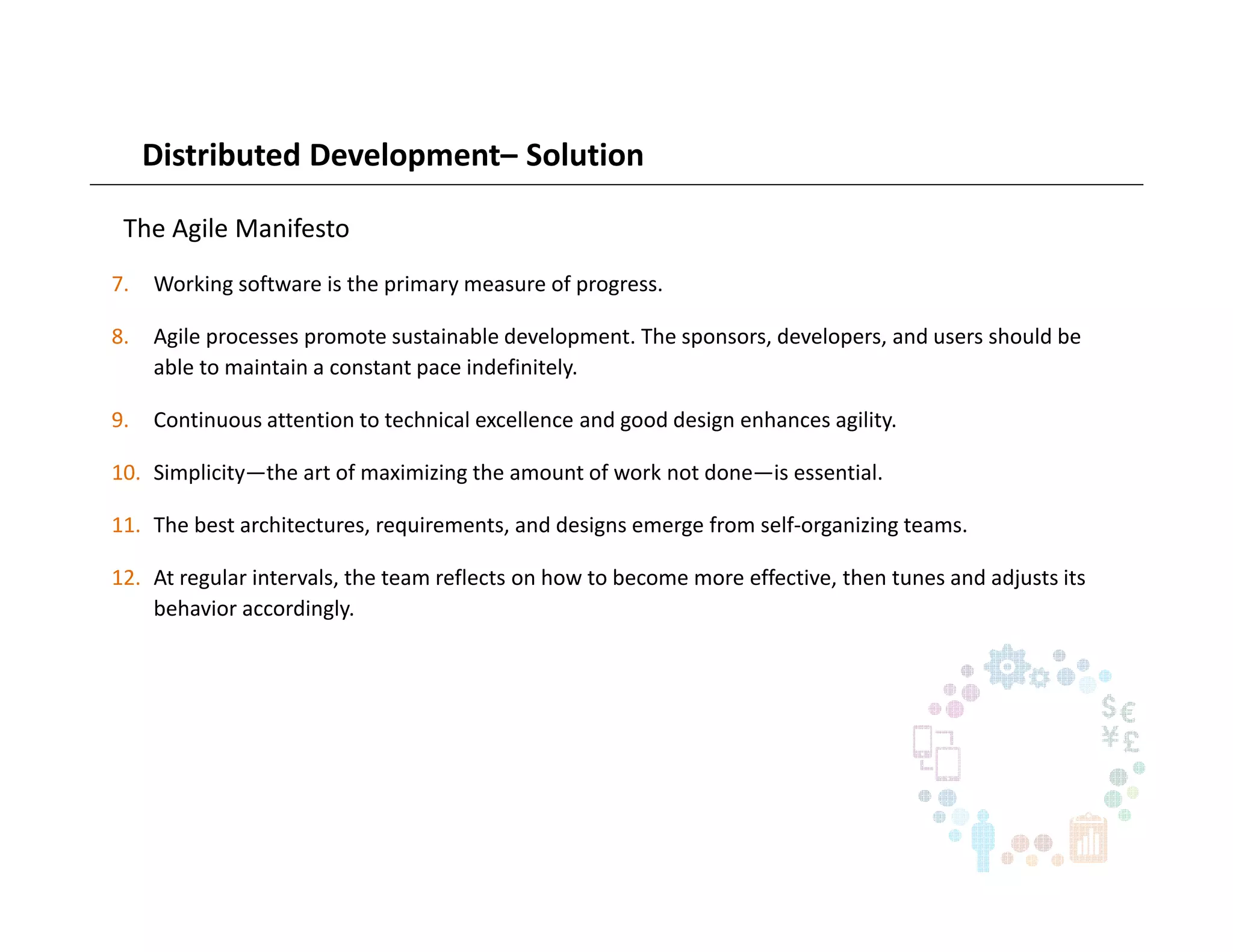Distributed Development– Solution
The Agile Manifesto
7. Working software is the primary measure of progress.
8. Agile processes promote sustainable development. The sponsors, developers, and users should be
able to maintain a constant pace indefinitely.
9. Continuous attention to technical excellence and good design enhances agility.
10. Simplicity—the art of maximizing the amount of work not done—is essential.
11. The best architectures, requirements, and designs emerge from self-organizing teams.
12. At regular intervals, the team reflects on how to become more effective, then tunes and adjusts its
behavior accordingly.
 