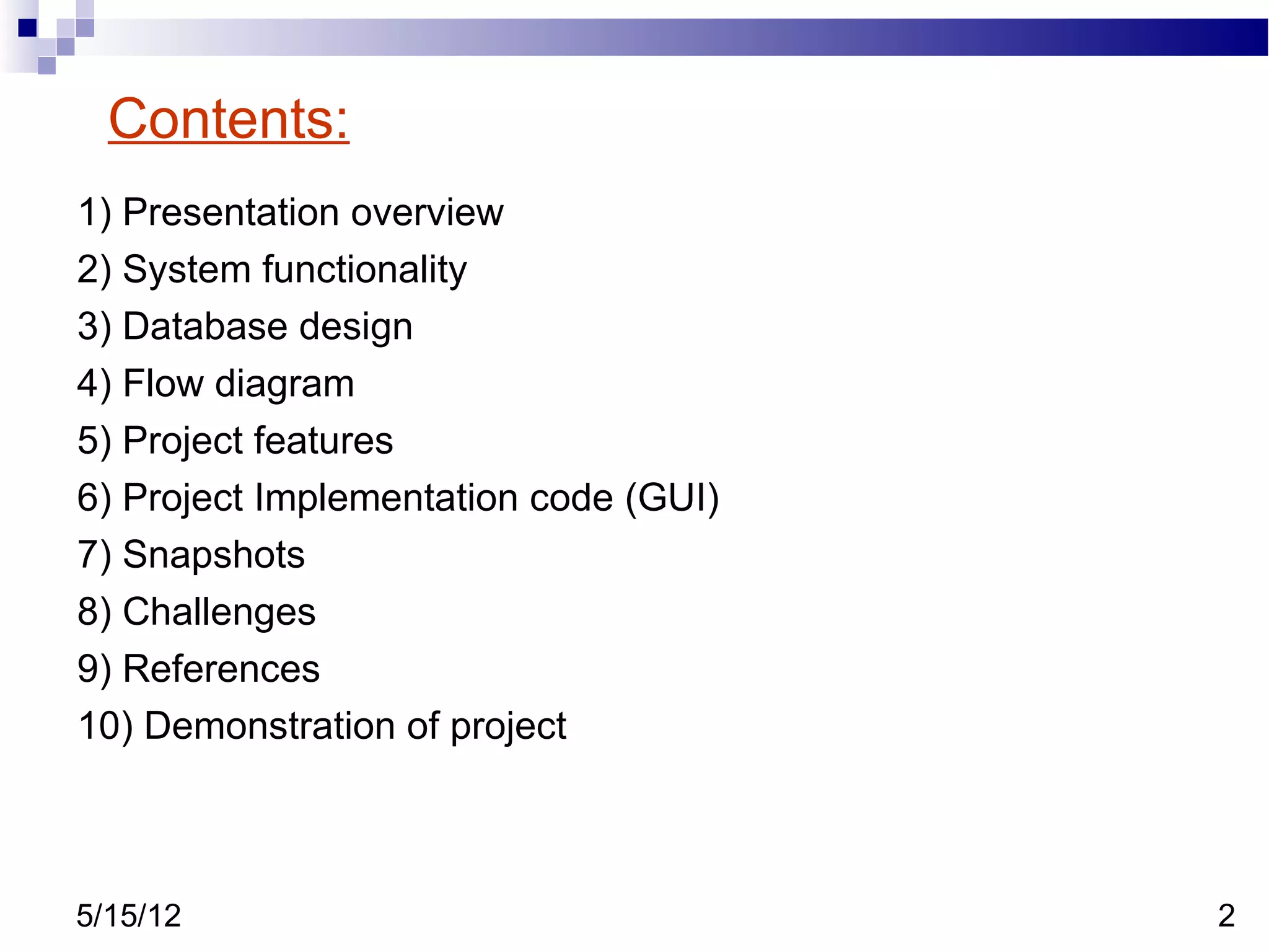 Contents:
1) Presentation overview
2) System functionality
3) Database design
4) Flow diagram
5) Project features
6) Project Implementation code (GUI)
7) Snapshots
8) Challenges
9) References
10) Demonstration of project



5/15/12                                2
 