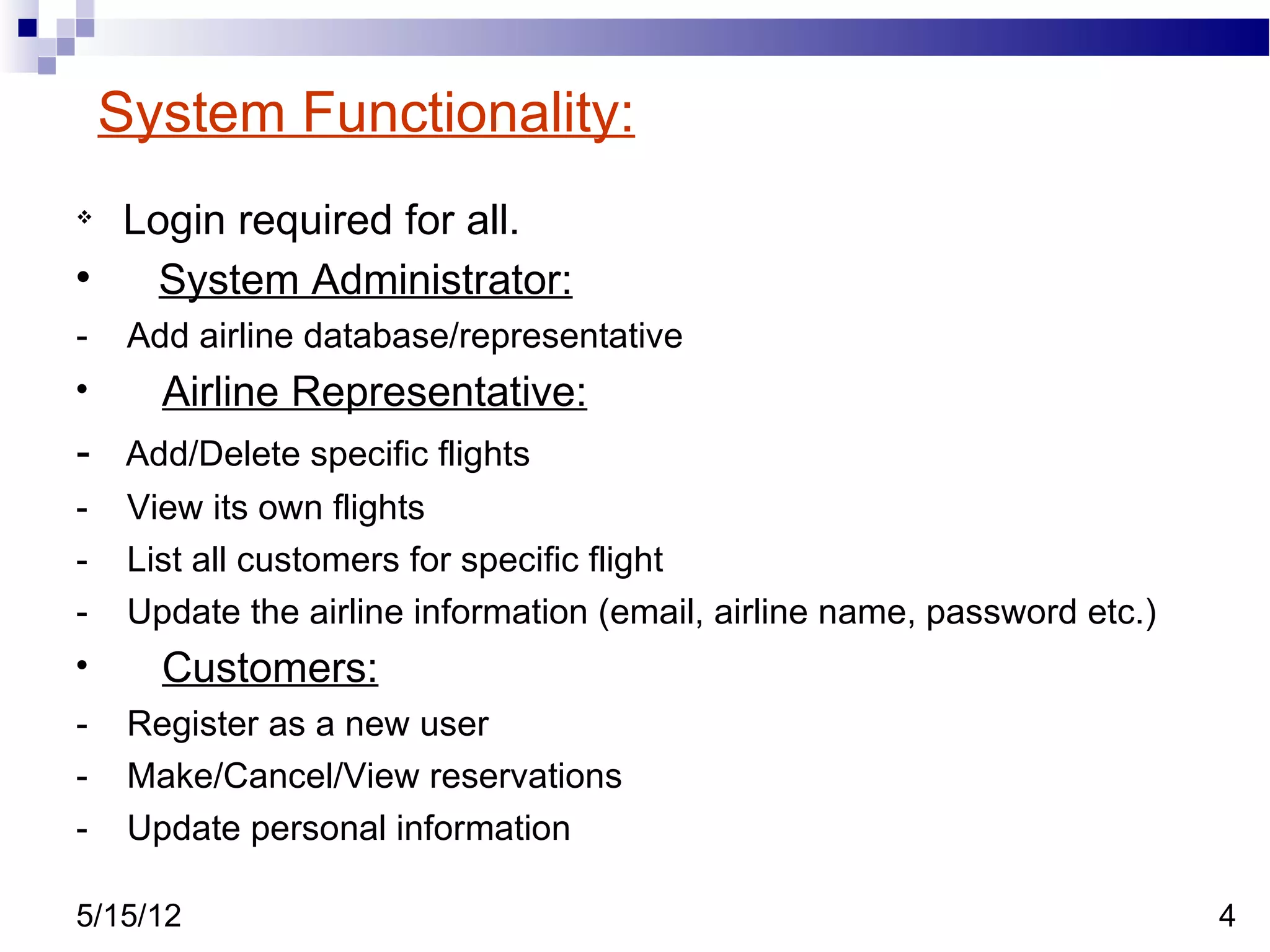 System Functionality:

    Login required for all.

      System Administrator:
-    Add airline database/representative

       Airline Representative:
- Add/Delete specific flights
-    View its own flights
-    List all customers for specific flight
-    Update the airline information (email, airline name, password etc.)

       Customers:
-    Register as a new user
-    Make/Cancel/View reservations
-    Update personal information

5/15/12                                                                    4
 