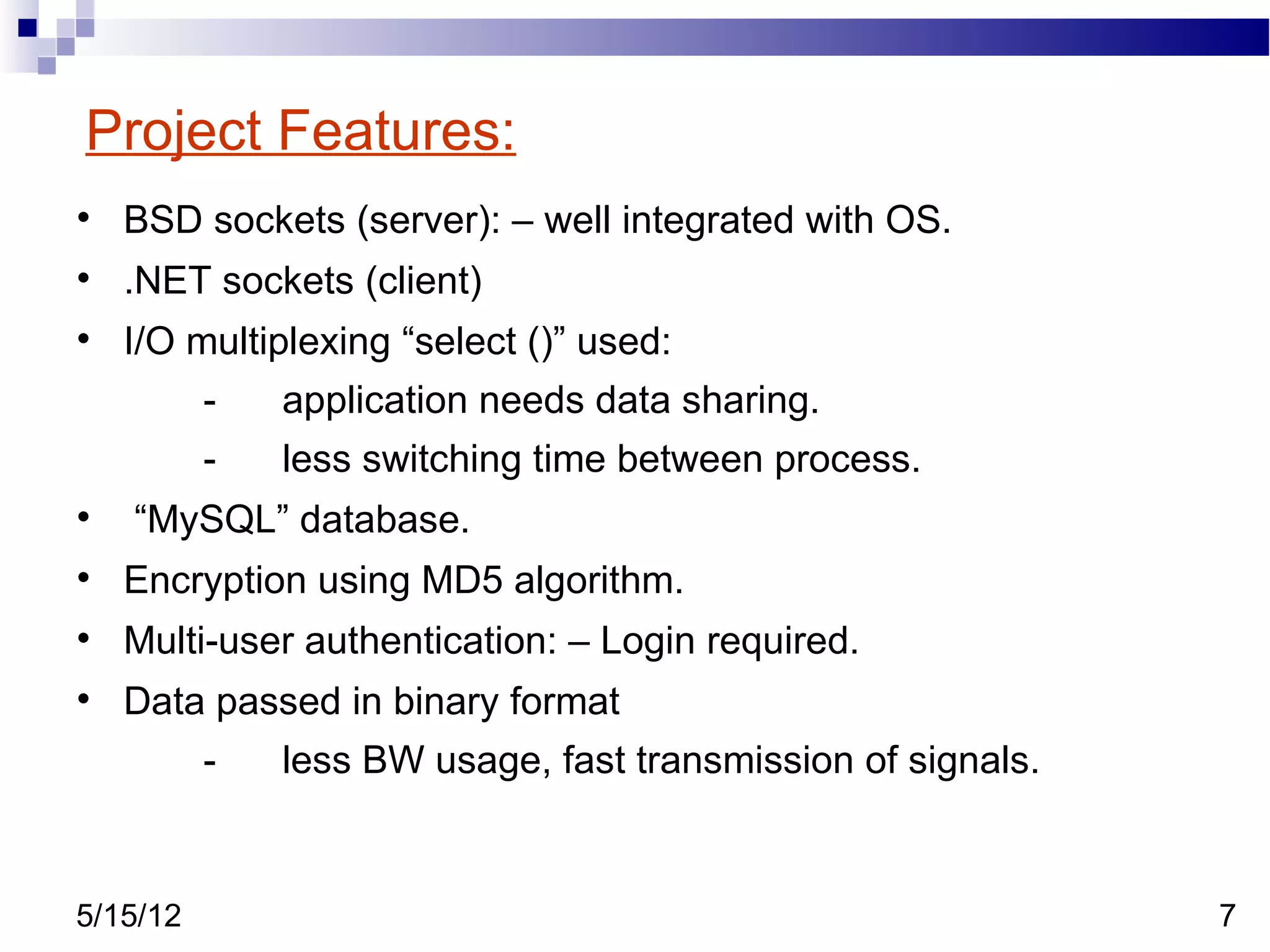 Project Features:

    BSD sockets (server): – well integrated with OS.

    .NET sockets (client)

    I/O multiplexing “select ()” used:
          -   application needs data sharing.
          -   less switching time between process.

    “MySQL” database.

    Encryption using MD5 algorithm.

    Multi-user authentication: – Login required.

    Data passed in binary format
          -   less BW usage, fast transmission of signals.


5/15/12                                                      7
 