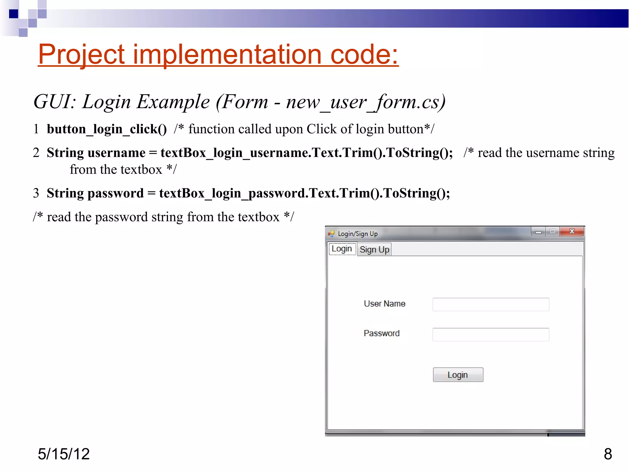 Project implementation code:
GUI: Login Example (Form - new_user_form.cs)
1 button_login_click() /* function called upon Click of login button*/
2 String username = textBox_login_username.Text.Trim().ToString(); /* read the username string
      from the textbox */
3 String password = textBox_login_password.Text.Trim().ToString();
/* read the password string from the textbox */




5/15/12                                                                                     8
 