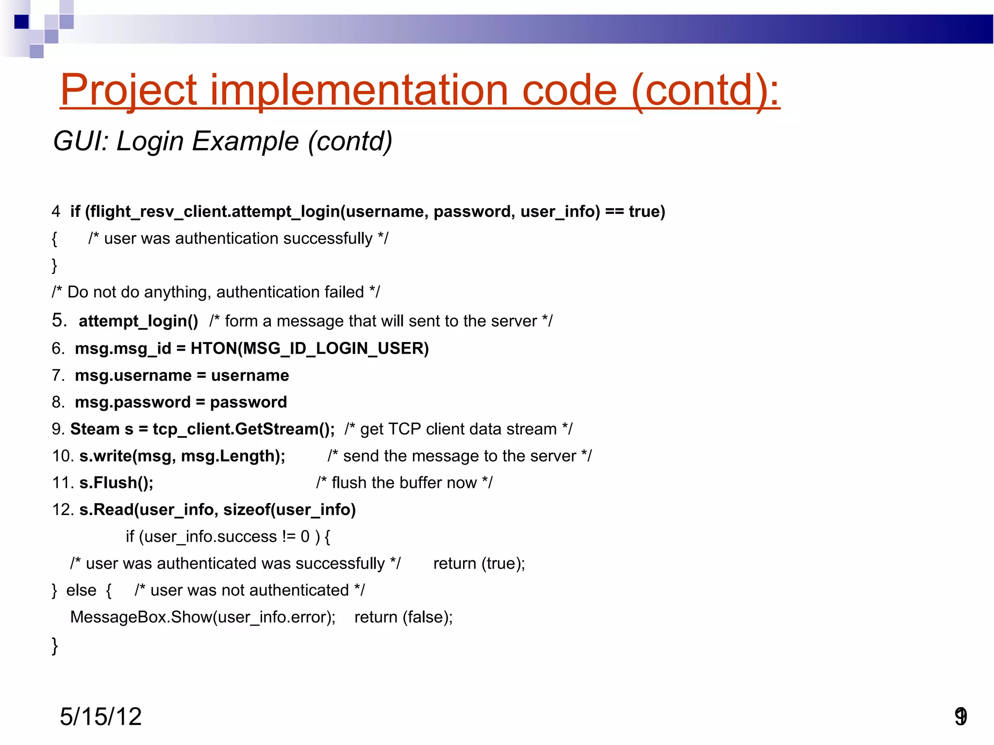 Project implementation code (contd):
GUI: Login Example (contd)

4 if (flight_resv_client.attempt_login(username, password, user_info) == true)
{     /* user was authentication successfully */
}
/* Do not do anything, authentication failed */
5. attempt_login() /* form a message that will sent to the server */
6. msg.msg_id = HTON(MSG_ID_LOGIN_USER)
7. msg.username = username
8. msg.password = password
9. Steam s = tcp_client.GetStream(); /* get TCP client data stream */
10. s.write(msg, msg.Length);           /* send the message to the server */
11. s.Flush();                        /* flush the buffer now */
12. s.Read(user_info, sizeof(user_info)
           if (user_info.success != 0 ) {
    /* user was authenticated was successfully */       return (true);
} else {    /* user was not authenticated */
    MessageBox.Show(user_info.error);       return (false);
}


    5/15/12                                                                      9
                                                                                 1
 