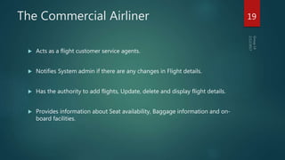 The Commercial Airliner
 Acts as a flight customer service agents.
 Notifies System admin if there are any changes in Flight details.
 Has the authority to add flights, Update, delete and display flight details.
 Provides information about Seat availability, Baggage information and on-
board facilities.
19
 
