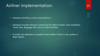 Airliner implementation:
 Database handling is done using SQLite 3.
 Database includes Itinerary comprising the flight number, Seat availability,
Travel class, Baggage info, and on-board facilities.
 Provides the database to sysadmin and notifies if there is any update in
flight details.
21
 