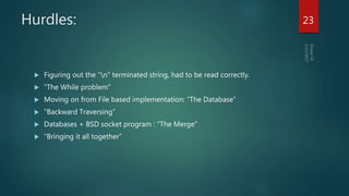 Hurdles:
 Figuring out the “n" terminated string, had to be read correctly.
 “The While problem”
 Moving on from File based implementation: “The Database”
 “Backward Traversing”
 Databases + BSD socket program : “The Merge”
 “Bringing it all together”
23
 