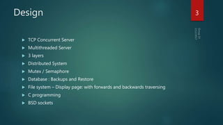 Design
 TCP Concurrent Server
 Multithreaded Server
 3 layers
 Distributed System
 Mutex / Semaphore
 Database : Backups and Restore
 File system – Display page: with forwards and backwards traversing
 C programming
 BSD sockets
3
 