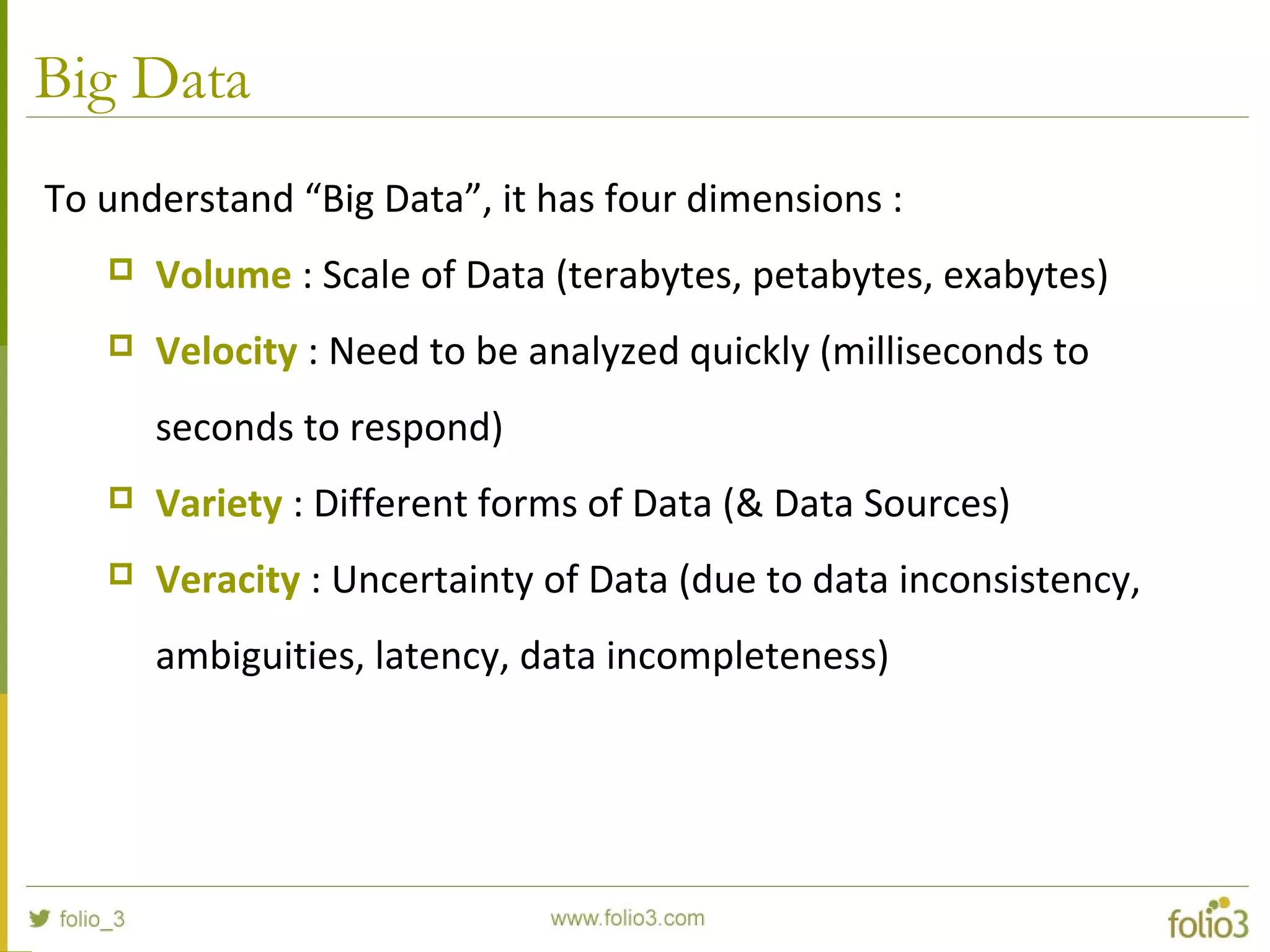 Big Data
To understand “Big Data”, it has four dimensions :
 Volume : Scale of Data (terabytes, petabytes, exabytes)
 Velocity : Need to be analyzed quickly (milliseconds to
seconds to respond)
 Variety : Different forms of Data (& Data Sources)
 Veracity : Uncertainty of Data (due to data inconsistency,
ambiguities, latency, data incompleteness)
 