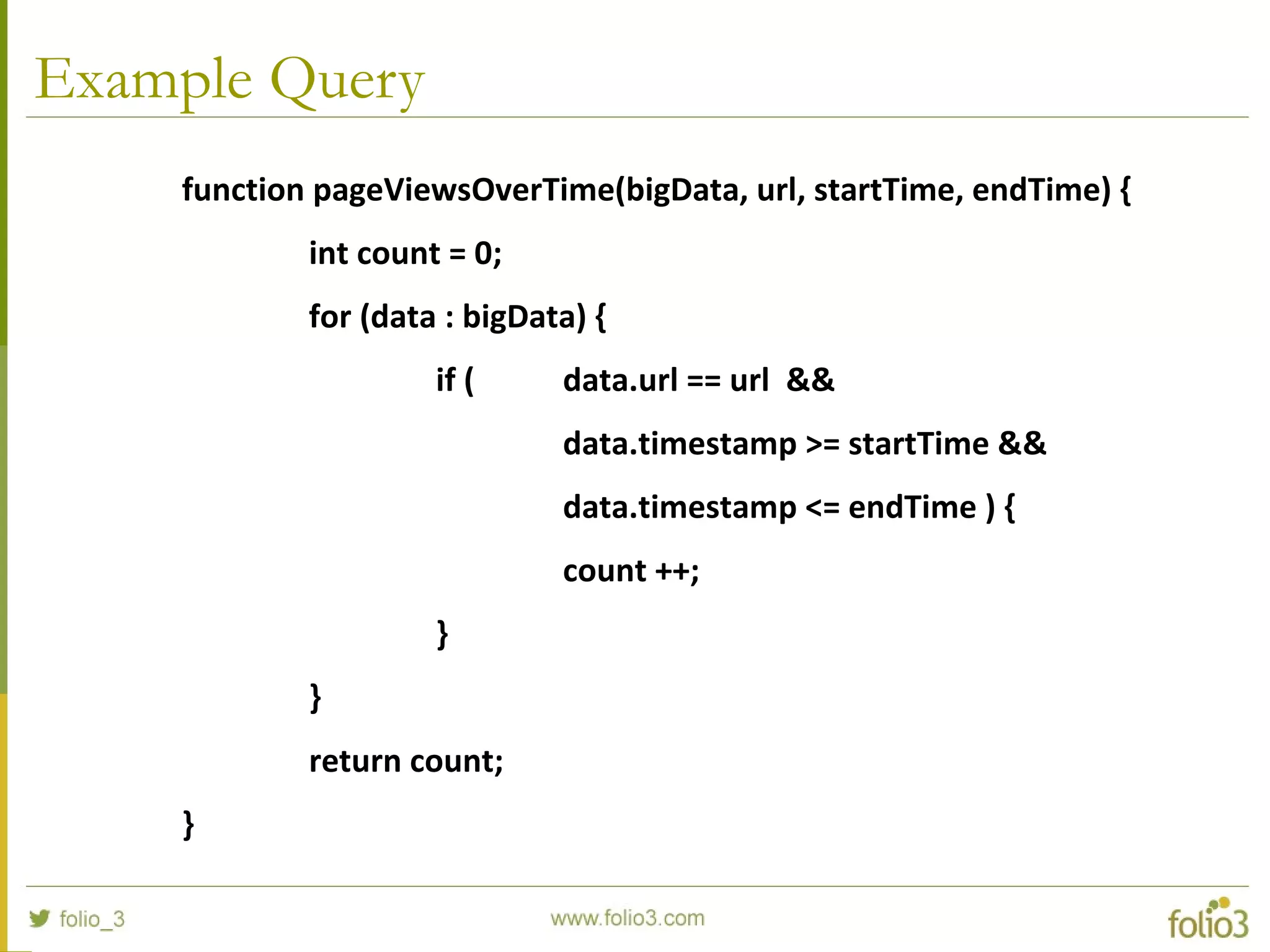 Example Query
function pageViewsOverTime(bigData, url, startTime, endTime) {
int count = 0;
for (data : bigData) {
if ( data.url == url &&
data.timestamp >= startTime &&
data.timestamp <= endTime ) {
count ++;
}
}
return count;
}
 