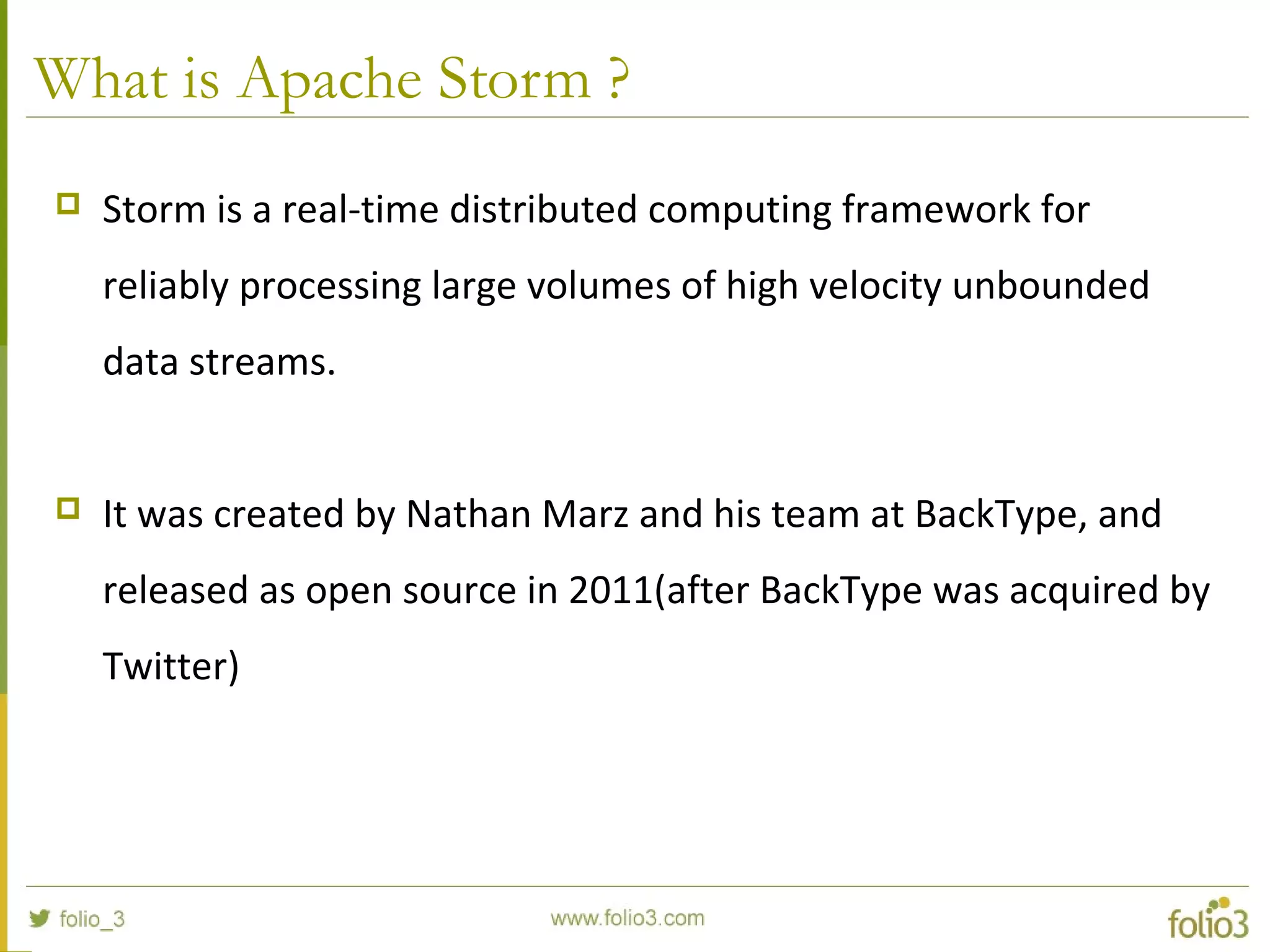 What is Apache Storm ?
 Storm is a real-time distributed computing framework for
reliably processing large volumes of high velocity unbounded
data streams.
 It was created by Nathan Marz and his team at BackType, and
released as open source in 2011(after BackType was acquired by
Twitter)
 