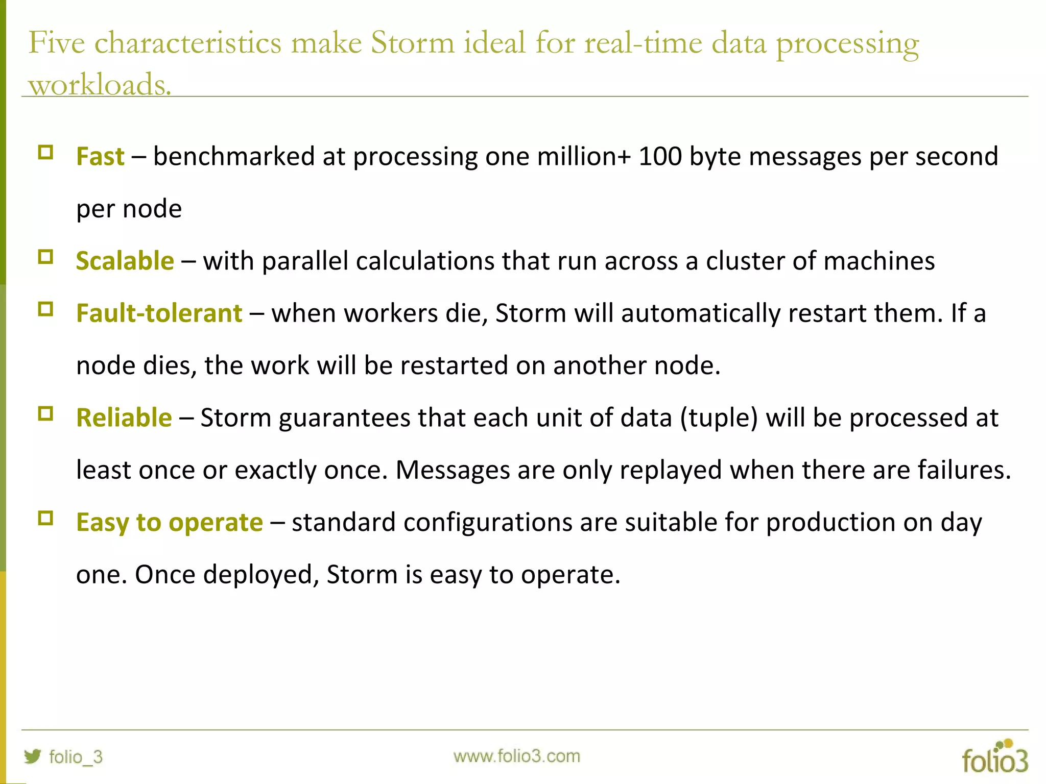 Five characteristics make Storm ideal for real-time data processing
workloads.
 Fast – benchmarked at processing one million+ 100 byte messages per second
per node
 Scalable – with parallel calculations that run across a cluster of machines
 Fault-tolerant – when workers die, Storm will automatically restart them. If a
node dies, the work will be restarted on another node.
 Reliable – Storm guarantees that each unit of data (tuple) will be processed at
least once or exactly once. Messages are only replayed when there are failures.
 Easy to operate – standard configurations are suitable for production on day
one. Once deployed, Storm is easy to operate.
 