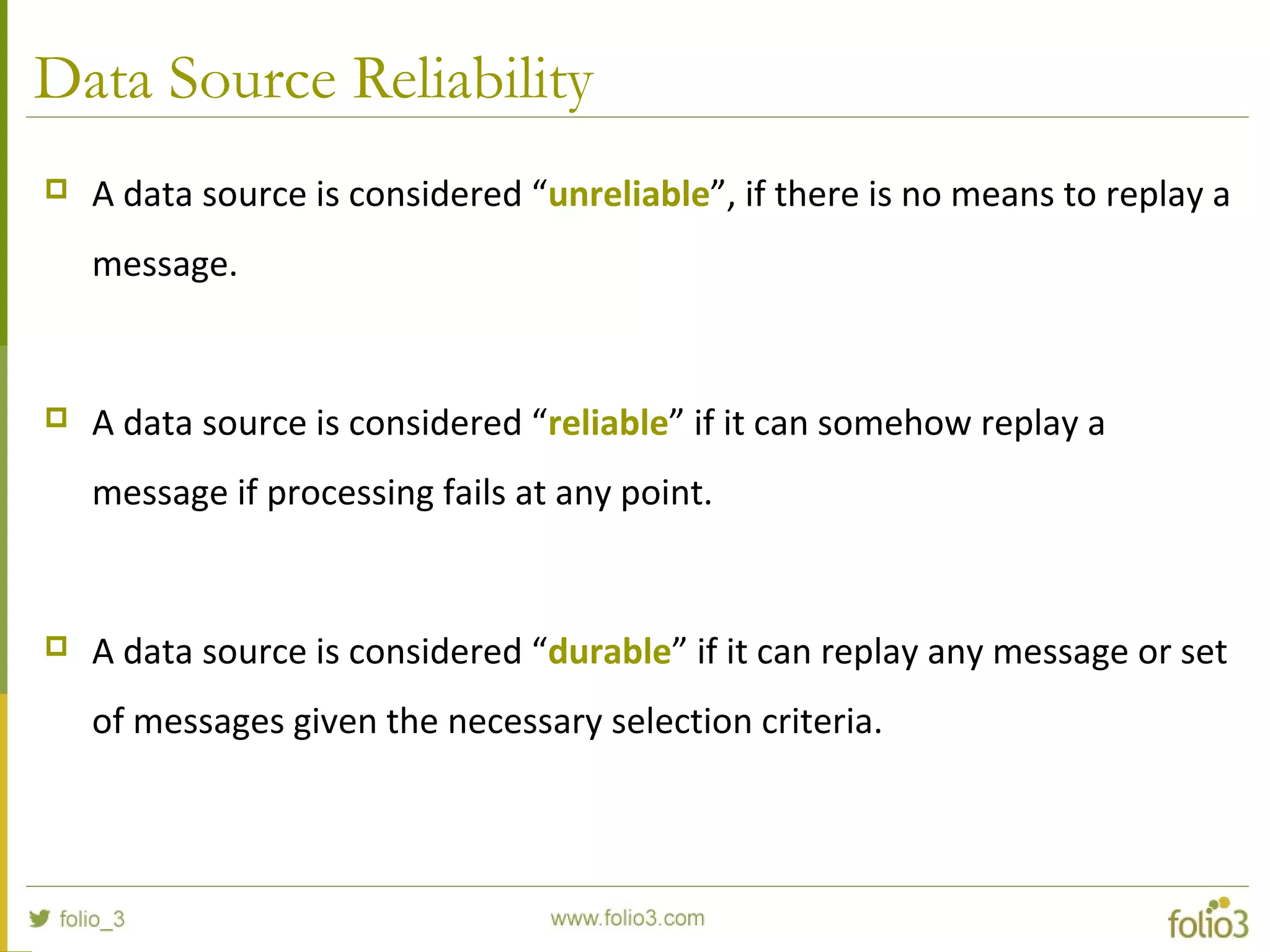 Data Source Reliability
 A data source is considered “unreliable”, if there is no means to replay a
message.
 A data source is considered “reliable” if it can somehow replay a
message if processing fails at any point.
 A data source is considered “durable” if it can replay any message or set
of messages given the necessary selection criteria.
 