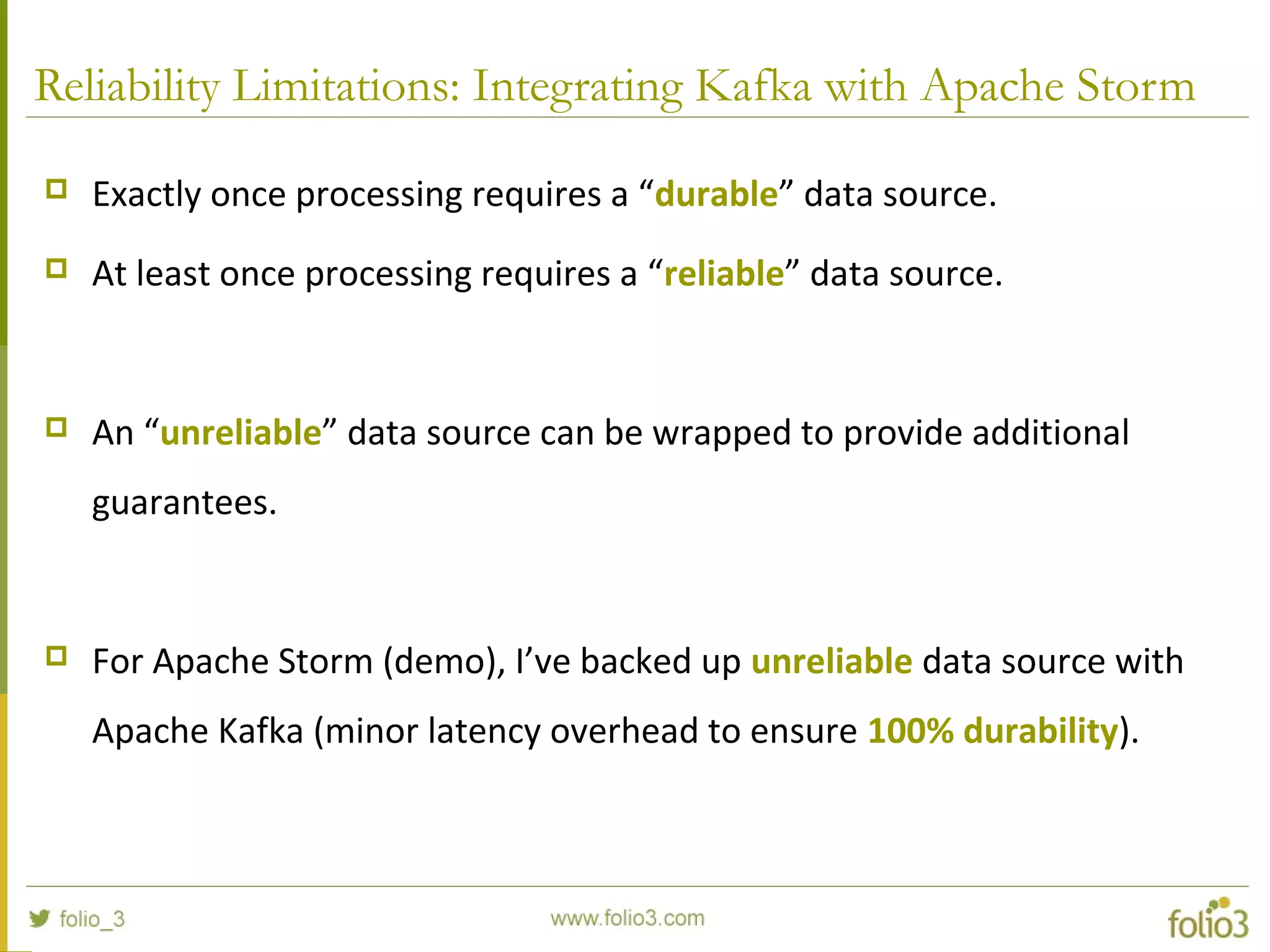 Reliability Limitations: Integrating Kafka with Apache Storm
 Exactly once processing requires a “durable” data source.
 At least once processing requires a “reliable” data source.
 An “unreliable” data source can be wrapped to provide additional
guarantees.
 For Apache Storm (demo), I’ve backed up unreliable data source with
Apache Kafka (minor latency overhead to ensure 100% durability).
 