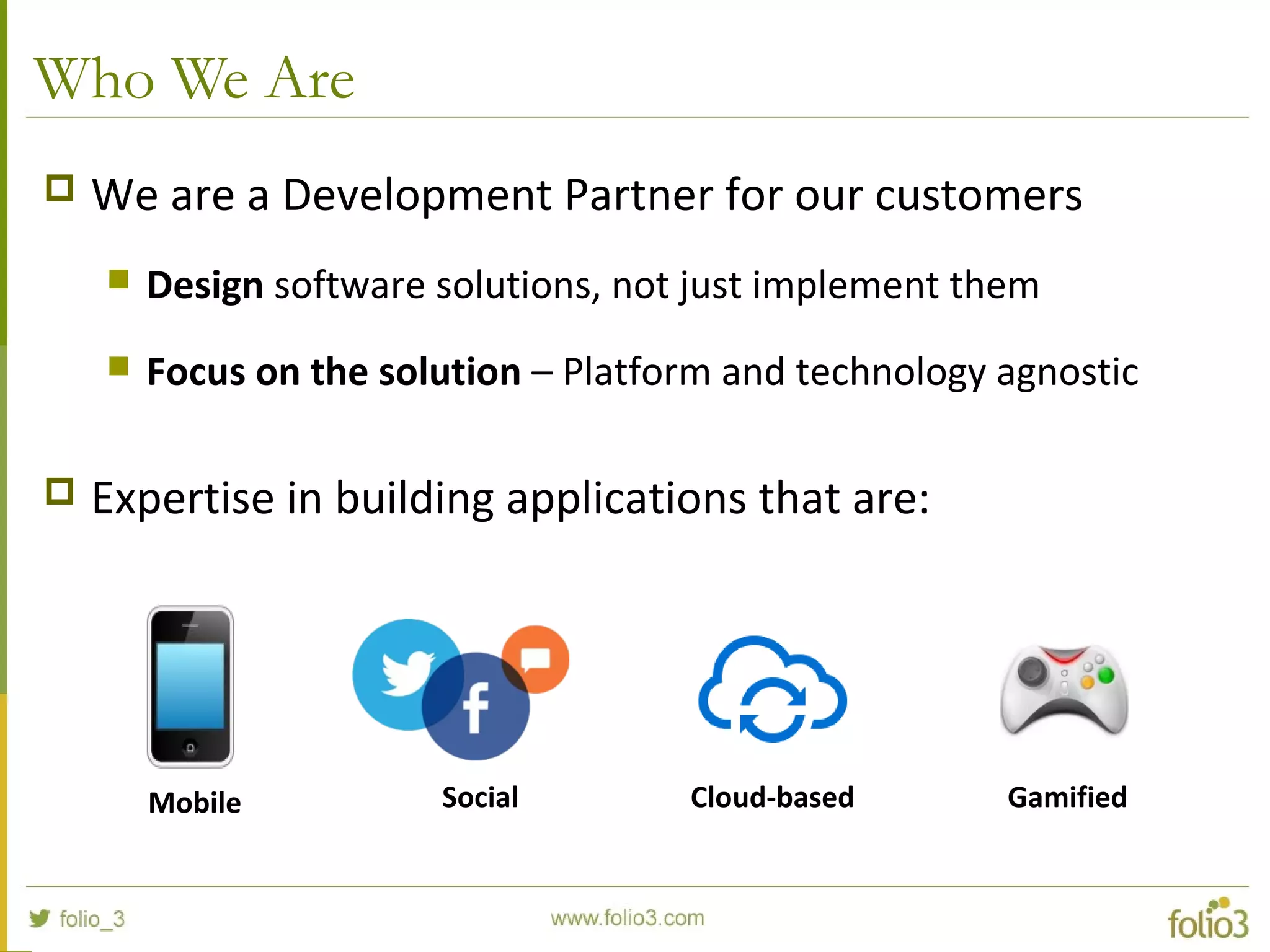 Who We Are
 We are a Development Partner for our customers
 Design software solutions, not just implement them
 Focus on the solution – Platform and technology agnostic
 Expertise in building applications that are:
Mobile Social Cloud-based Gamified
 