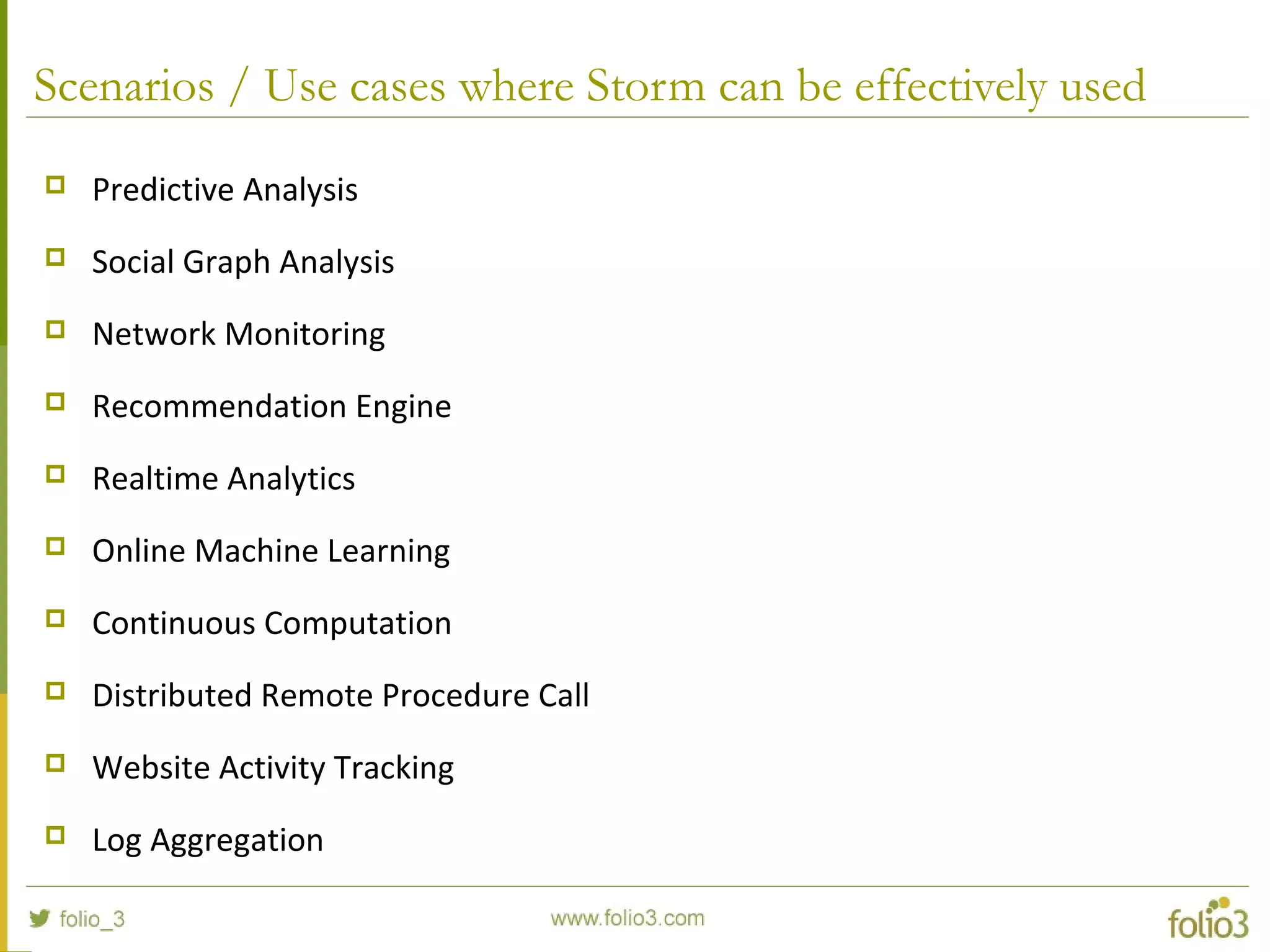 Scenarios / Use cases where Storm can be effectively used
 Predictive Analysis
 Social Graph Analysis
 Network Monitoring
 Recommendation Engine
 Realtime Analytics
 Online Machine Learning
 Continuous Computation
 Distributed Remote Procedure Call
 Website Activity Tracking
 Log Aggregation
 