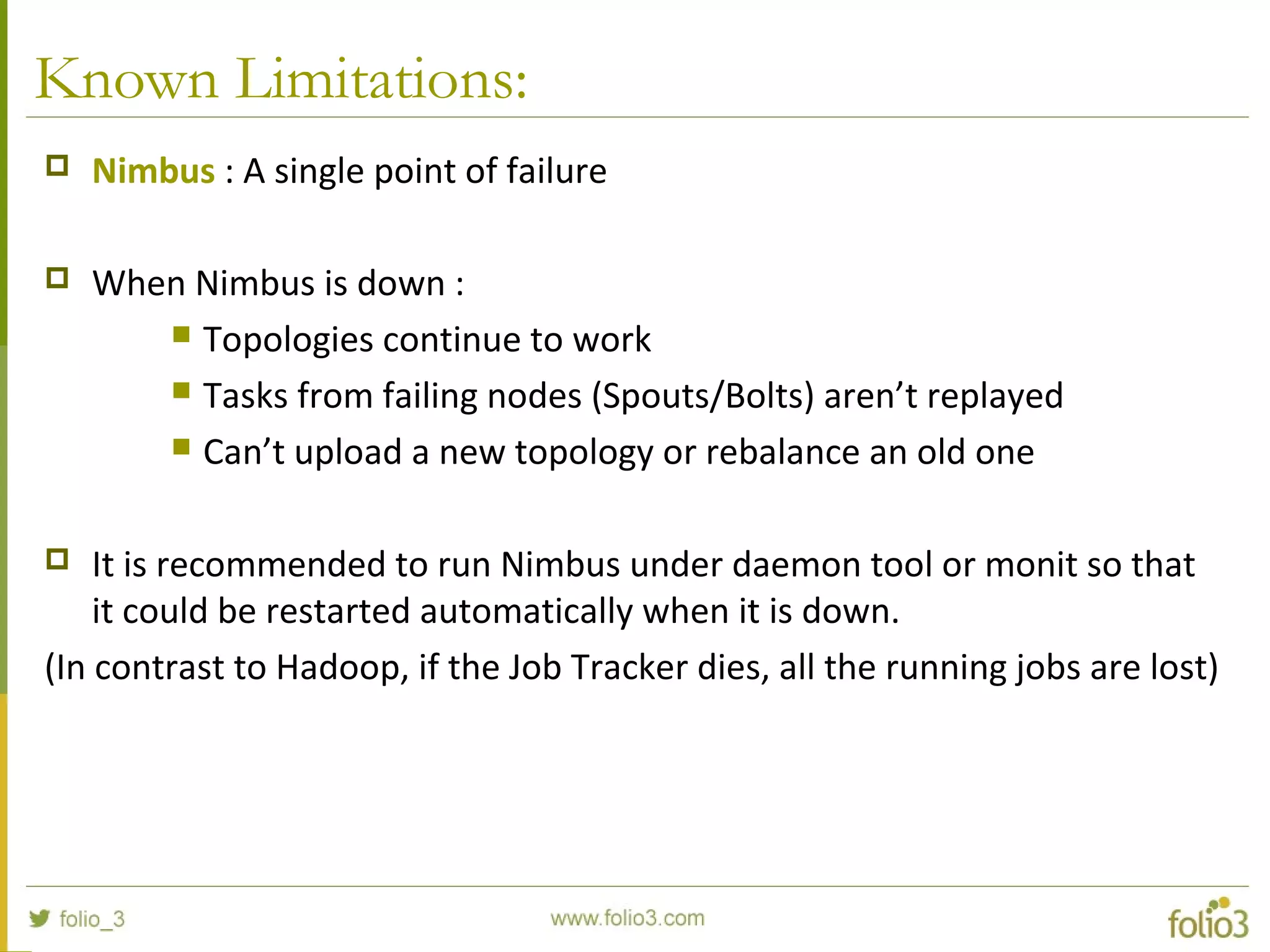 Known Limitations:
 Nimbus : A single point of failure
 When Nimbus is down :
 Topologies continue to work
 Tasks from failing nodes (Spouts/Bolts) aren’t replayed
 Can’t upload a new topology or rebalance an old one
 It is recommended to run Nimbus under daemon tool or monit so that
it could be restarted automatically when it is down.
(In contrast to Hadoop, if the Job Tracker dies, all the running jobs are lost)
 