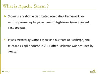 What is Apache Storm ?
 Storm is a real-time distributed computing framework for
reliably processing large volumes of high velocity unbounded
data streams.
 It was created by Nathan Marz and his team at BackType, and
released as open source in 2011(after BackType was acquired by
Twitter)
 