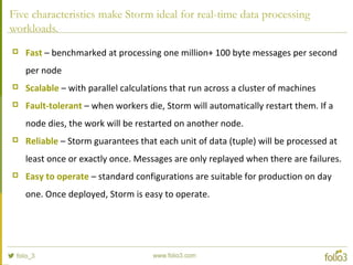 Five characteristics make Storm ideal for real-time data processing
workloads.
 Fast – benchmarked at processing one million+ 100 byte messages per second
per node
 Scalable – with parallel calculations that run across a cluster of machines
 Fault-tolerant – when workers die, Storm will automatically restart them. If a
node dies, the work will be restarted on another node.
 Reliable – Storm guarantees that each unit of data (tuple) will be processed at
least once or exactly once. Messages are only replayed when there are failures.
 Easy to operate – standard configurations are suitable for production on day
one. Once deployed, Storm is easy to operate.
 