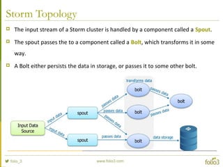 Storm Topology
 The input stream of a Storm cluster is handled by a component called a Spout.
 The spout passes the to a component called a Bolt, which transforms it in some
way.
 A Bolt either persists the data in storage, or passes it to some other bolt.
 