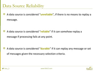 Data Source Reliability
 A data source is considered “unreliable”, if there is no means to replay a
message.
 A data source is considered “reliable” if it can somehow replay a
message if processing fails at any point.
 A data source is considered “durable” if it can replay any message or set
of messages given the necessary selection criteria.
 