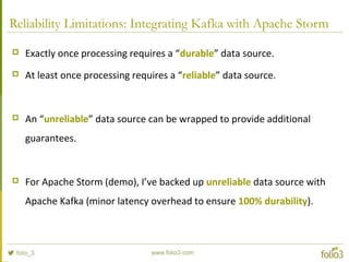 Reliability Limitations: Integrating Kafka with Apache Storm
 Exactly once processing requires a “durable” data source.
 At least once processing requires a “reliable” data source.
 An “unreliable” data source can be wrapped to provide additional
guarantees.
 For Apache Storm (demo), I’ve backed up unreliable data source with
Apache Kafka (minor latency overhead to ensure 100% durability).
 