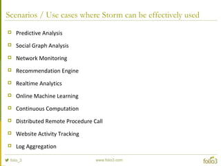Scenarios / Use cases where Storm can be effectively used
 Predictive Analysis
 Social Graph Analysis
 Network Monitoring
 Recommendation Engine
 Realtime Analytics
 Online Machine Learning
 Continuous Computation
 Distributed Remote Procedure Call
 Website Activity Tracking
 Log Aggregation
 