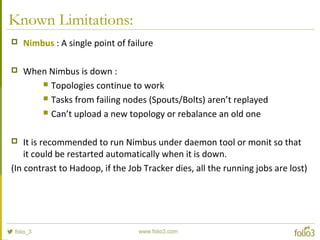 Known Limitations:
 Nimbus : A single point of failure
 When Nimbus is down :
 Topologies continue to work
 Tasks from failing nodes (Spouts/Bolts) aren’t replayed
 Can’t upload a new topology or rebalance an old one
 It is recommended to run Nimbus under daemon tool or monit so that
it could be restarted automatically when it is down.
(In contrast to Hadoop, if the Job Tracker dies, all the running jobs are lost)
 