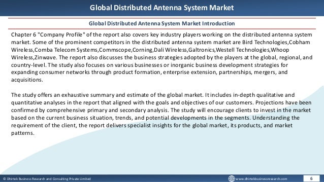 © Dhirtek Business Research and Consulting Private Limited www.dhirtekbusinessresearch.com
Global Distributed Antenna System Market
Global Distributed Antenna System Market Introduction
6
Chapter 6 "Company Profile" of the report also covers key industry players working on the distributed antenna system
market. Some of the prominent competitors in the distributed antenna system market are Bird Technologies,Cobham
Wireless,Comba Telecom Systems,Commscope,Corning,Dali Wireless,Galtronics,Westell Technologies,Whoop
Wireless,Zinwave. The report also discusses the business strategies adopted by the players at the global, regional, and
country-level. The study also focuses on various businesses or inorganic business development strategies for
expanding consumer networks through product formation, enterprise extension, partnerships, mergers, and
acquisitions.
The study offers an exhaustive summary and estimate of the global market. It includes in-depth qualitative and
quantitative analyses in the report that aligned with the goals and objectives of our customers. Projections have been
confirmed by comprehensive primary and secondary analysis. The study will encourage clients to invest in the market
based on the current business situation, trends, and potential developments in the segments. Understanding the
requirement of the client, the report delivers specialist insights for the global market, its products, and market
patterns.
 