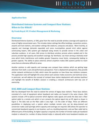  




Application	Note	


Distributed	Antenna	Systems	and	Compact	Base	Stations:	
When	to	Use	Which?		
By	Frank	Rayal,	VP,	Product	Management	&	Marketing	


Overview	
Distributed Antenna Systems, or DAS, grew from the need to provide wireless coverage and capacity to 
areas of highly concentrated users. This includes indoor settings like office buildings, convention centers, 
airports and train stations, and outdoor settings like stadiums, campuses and plazas.  More recently, as 
capacity  and  coverage  demands  expanded  and  some  municipalities  passed  strict  edicts  against 
constructing  towers,  DAS  systems  got  deployed  along  streets  to  provide  service  in  the  urban  and 
suburban  outdoors.  In  all  cases,  DAS  serves  to  distribute  wireless  services  where  needed  and  in  the 
process provide high capacity and excellent coverage. By ‘distribute,’ we mean serving a relatively small 
area  which  limits  interference  and  enables  greater  frequency  reuse  factor,  consequently  leading  to 
greater  capacity.  The  ability  to  place  antennas  almost  anywhere  makes  DAS  systems  perfect  to  reach 
areas that are otherwise difficult to serve.  

Another  solution  to  add  capacity  and  coverage  uses  compact  base  stations  which  are  getting  large 
attention from both a cost and performance perspective. From a deployment perspective, they provide 
similar  network  architecture  to  DAS,  which  raises  the  question  on  how  these  two  solutions  compare. 
This application note will highlight the areas where each solution makes economic and technical sense. 
In particular, we will address the concept of compact base station deployment with wireless backhaul 
and  highlight  the  benefit  of  BLiNQ’s  solution  in  enabling  a  network  architecture  with  low  cost  of 
ownership. 


DAS,	RRH	and	Compact	Base	Stations	
DAS  has  developed  from  the  need  to  extend  the  service  of  legacy  base  stations.  These  base  stations 
consisted  of  a  rack  of  equipment  where  baseband  and  radios  are  housed  in  the  same  chassis.  DAS 
systems  include  a  RF‐to‐optical  converter  which  digitizes  radio  signals  and  sends  the  data  over  a  fiber 
optical  cable  to  a  remote  unit  which  in  turn  converts  the  optical  signal  into  an  RF  signal  as  shown  in 
Figure  2.  The  data  rate  on  the  fiber  cable  is  very  high  –  on  the  order  of  Gbps.  There  are  different 
possibilities  in  deploying  such  a  system  where  multiple  remote  units  can  be  daisy‐chained  and 
conversion nodes used sparingly where capacity and coverage are required. DAS allows the operator to 
concentrate baseband capacity in one location, such as a building basement, and use fiber cable laid to 
different parts of the building. As higher capacity is required, the number of remote nodes per baseband 
module is reduced (i.e. number of daisy‐chained nodes is reduced) while more baseband modules are 


© 2011 BLiNQ Networks Inc.                                                                                              1 
 