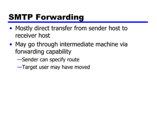 SMTP Forwarding Mostly direct transfer from sender host to receiver host May go through intermediate machine via forwarding capability Sender can specify route Target user may have moved 