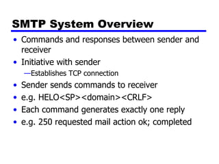 SMTP System Overview Commands and responses between sender and receiver Initiative with sender Establishes TCP connection Sender sends commands to receiver e.g. HELO<SP><domain><CRLF> Each command generates exactly one reply e.g. 250 requested mail action ok; completed 