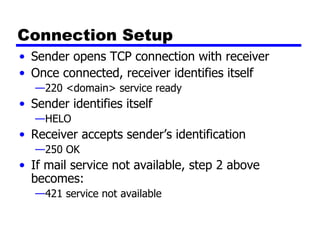 Connection Setup Sender opens TCP connection with receiver Once connected, receiver identifies itself 220 <domain> service ready Sender identifies itself HELO Receiver accepts sender’s identification 250 OK If mail service not available, step 2 above becomes: 421 service not available 