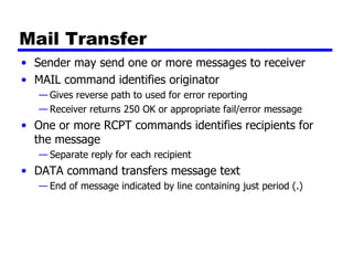 Mail Transfer Sender may send one or more messages to receiver MAIL command identifies originator Gives reverse path to used for error reporting Receiver returns 250 OK or appropriate fail/error message One or more RCPT commands identifies recipients for the message Separate reply for each recipient DATA command transfers message text End of message indicated by line containing just period (.) 