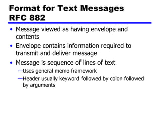 Format for Text Messages RFC 882 Message viewed as having envelope and contents Envelope contains information required to transmit and deliver message Message is sequence of lines of text Uses general memo framework Header usually keyword followed by colon followed by arguments 