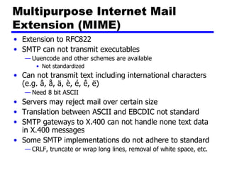 Multipurpose Internet Mail Extension (MIME) Extension to RFC822 SMTP can not transmit executables Uuencode and other schemes are available Not standardized Can not transmit text including international characters (e.g. â, å, ä, è, é, ê, ë) Need 8 bit ASCII Servers may reject mail over certain size Translation between ASCII and EBCDIC not standard SMTP gateways to X.400 can not handle none text data in X.400 messages Some SMTP implementations do not adhere to standard CRLF, truncate or wrap long lines, removal of white space, etc. 