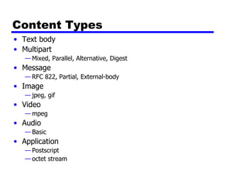 Content Types Text body Multipart Mixed, Parallel, Alternative, Digest Message RFC 822, Partial, External-body Image jpeg, gif Video mpeg Audio Basic Application Postscript octet stream 