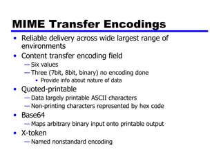 MIME Transfer Encodings Reliable delivery across wide largest range of environments Content transfer encoding field Six values Three (7bit, 8bit, binary) no encoding done Provide info about nature of data Quoted-printable Data largely printable ASCII characters Non-printing characters represented by hex code Base64 Maps arbitrary binary input onto printable output X-token Named nonstandard encoding 