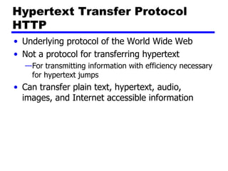 Hypertext Transfer Protocol HTTP Underlying protocol of the World Wide Web Not a protocol for transferring hypertext For transmitting information with efficiency necessary for hypertext jumps Can transfer plain text, hypertext, audio, images, and Internet accessible information 