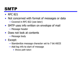 SMTP RFC 821 Not concerned with format of messages or data Covered in RFC 822 (see later) SMTP uses info written on envelope of mail  Message header Does not look at contents  Message body Except: Standardize message character set to 7 bit ASCII Add log info to start of message Shows path taken 