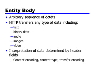 Entity Body Arbitrary sequence of octets HTTP transfers any type of data including: text binary data audio images video Interpretation of data determined by header fields  Content encoding, content type, transfer encoding 