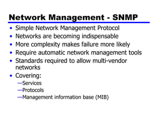 Network Management - SNMP Simple Network Management Protocol Networks are becoming indispensable More complexity makes failure more likely Require automatic network management tools Standards required to allow multi-vendor networks Covering: Services Protocols Management information base (MIB) 