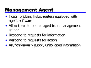 Management  Agent Hosts, bridges, hubs, routers equipped with agent software Allow them to be managed from management station Respond to requests for information Respond to requests for action Asynchronously supply unsolicited information 
