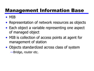 Management Information Base MIB Representation of network resources as objects Each object a variable representing one aspect of managed object MIB is collection of access points at agent for management of station Objects standardized across class of system Bridge, router etc. 