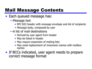 Mail Message Contents Each queued message has: Message text RFC 822 header with message envelope and list of recipients Message body, composed by user A list of mail destinations Derived by user agent from header May be listed in header May require expansion of mailing lists May need replacement of mnemonic names with mailbox names If BCCs indicated, user agent needs to prepare correct message format 