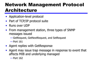 Network Management Protocol Architecture Application-level protocol  Part of TCP/IP protocol suite Runs over  UDP From management station, three types of SNMP messages issued GetRequest, GetNextRequest, and SetRequest  Port 161 Agent  replies with  GetResponse Agent may issue trap message in response to event that affects MIB and underlying managed  Port 162 