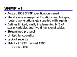SNMP v1 August 1988 SNMP specification issued Stand alone management stations and bridges, routers workstations etc supplied with agents Defines limited, easily implemented MIB of scalar variables and two dimensional tables Streamlined protocol Limited functionality Lack of security SNMP v2 1993, revised 1996 RFC 1901-1908 